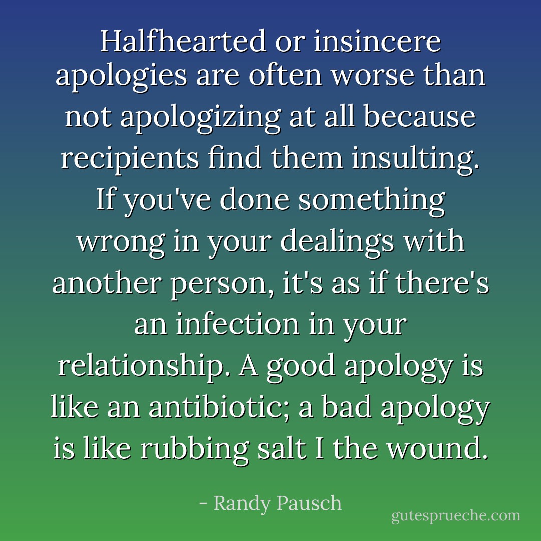 Halfhearted or insincere apologies are often worse than not apologizing at all because recipients find them insulting. If you've done something wrong in your dealings with another person, it's as if there's an infection in your relationship. A good apology is like an antibiotic; a bad apology is like rubbing salt I the wound. - Randy Pausch