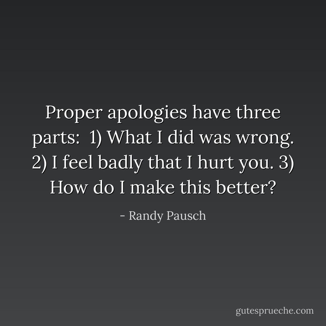 Proper apologies have three parts:<br /><br />1) What I did was wrong.<br />2) I feel badly that I hurt you.<br />3) How do I make this better? - Randy Pausch