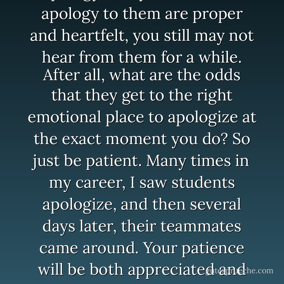 If other people owe you an apology, and your words of apology to them are proper and heartfelt, you still may not hear from them for a while. After all, what are the odds that they get to the right emotional place to apologize at the exact moment you do? So just be patient. Many times in my career, I saw students apologize, and then several days later, their teammates came around. Your patience will be both appreciated and rewarded. - Randy Pausch