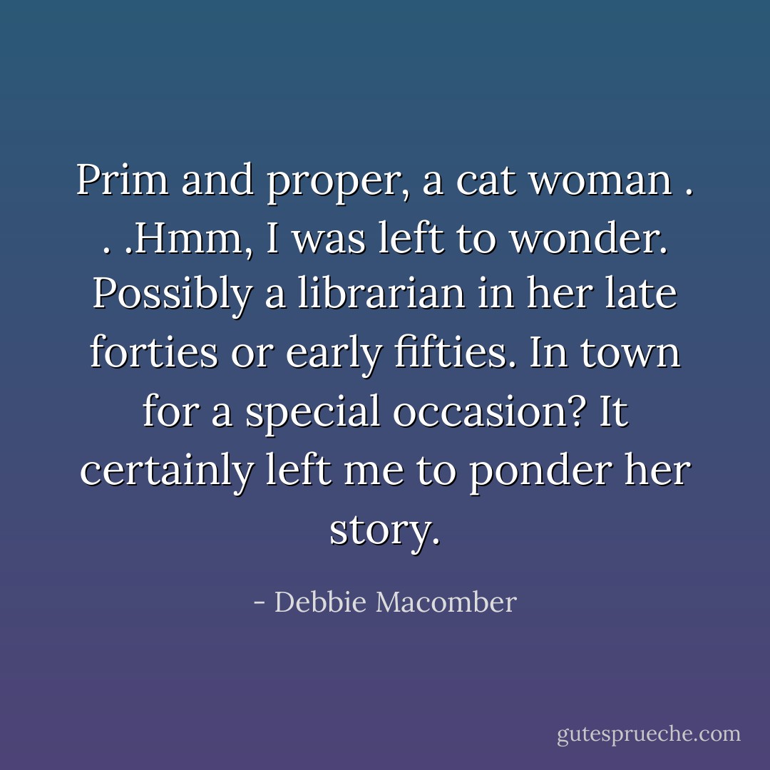 Prim and proper, a cat woman . . .Hmm, I was left to wonder. Possibly a librarian in her late forties or early fifties. In town for a special occasion? It certainly left me to ponder her story. - Debbie Macomber
