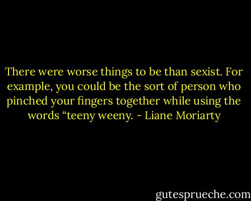 There were worse things to be than sexist. For example, you could be the sort of person who pinched your fingers together while using the words “teeny weeny. - Liane Moriarty