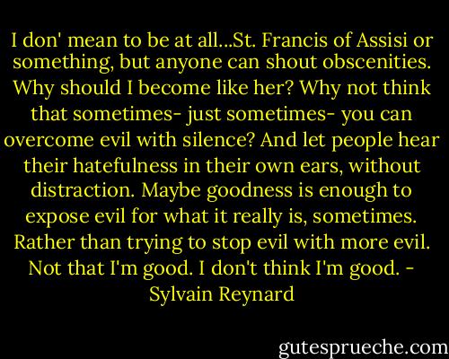 I don' mean to be at all...St. Francis of Assisi or something, but anyone can shout obscenities. Why should I become like her? Why not think that sometimes- just sometimes- you can overcome evil with silence? And let people hear their hatefulness in their own ears, without distraction. Maybe goodness is enough to expose evil for what it really is, sometimes. Rather than trying to stop evil with more evil. Not that I'm good. I don't think I'm good. - Sylvain Reynard