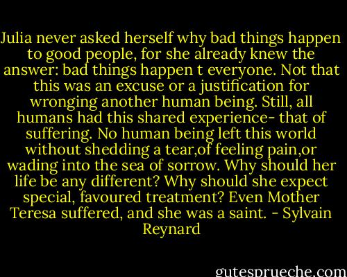 Julia never asked herself why bad things happen to good people, for she already knew the answer: bad things happen t everyone. Not that this was an excuse or a justification for wronging another human being. Still, all humans had this shared experience- that of suffering. No human being left this world without shedding a tear,of feeling pain,or wading into the sea of sorrow. Why should her life be any different? Why should she expect special, favoured treatment? Even Mother Teresa suffered, and she was a saint. - Sylvain Reynard