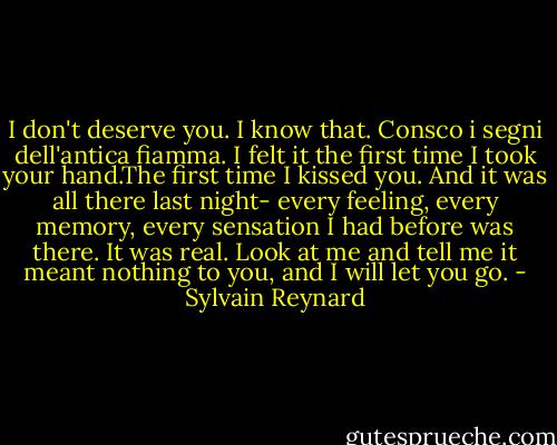 I don't deserve you. I know that. Consco i segni dell'antica fiamma. I felt it the first time I took your hand.The first time I kissed you. And it was all there last night- every feeling, every memory, every sensation I had before was there. It was real. Look at me and tell me it meant nothing to you, and I will let you go. - Sylvain Reynard