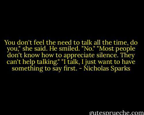 You don't feel the need to talk all the time, do you," she said.<br />He smiled. "No."<br />"Most people don't know how to appreciate silence. They can't help talking."<br />"I talk, I just want to have something to say first. - Nicholas Sparks