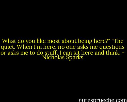 What do you like most about being here?"<br />"The quiet. When I'm here, no one asks me questions or asks me to do stuff. I can sit here and think. - Nicholas Sparks