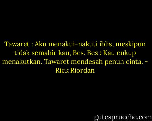 Tawaret : Aku menakui-nakuti iblis, meskipun tidak semahir kau, Bes.<br />Bes : Kau cukup menakutkan.<br />Tawaret mendesah penuh cinta. - Rick Riordan