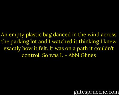 An empty plastic bag danced in the wind across the parking lot and I watched it thinking I knew exactly how it felt. It was on a path it couldn't control. So was I. - Abbi Glines