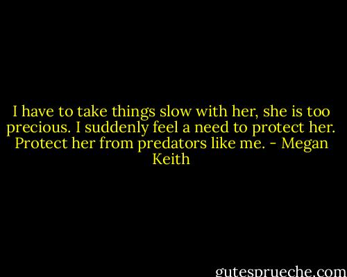 I have to take things slow with her, she is too precious. I suddenly feel a need to protect her. Protect her from predators like me. - Megan Keith