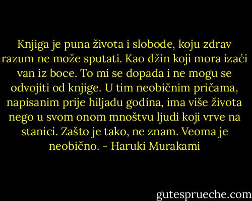 Knjiga je puna života i slobode, koju zdrav razum ne može sputati. Kao džin koji mora izaći van iz boce. To mi se dopada i ne mogu se odvojiti od knjige. U tim neobičnim pričama, napisanim prije hiljadu godina, ima više života nego u svom onom mnoštvu ljudi koji vrve na stanici. Zašto je tako, ne znam. Veoma je neobično. - Haruki Murakami