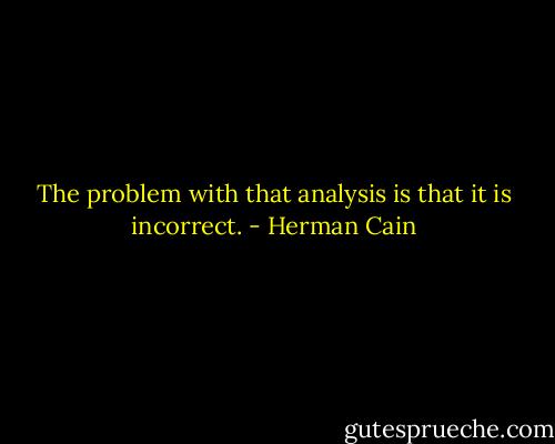 The problem with that analysis is that it is incorrect. - Herman Cain