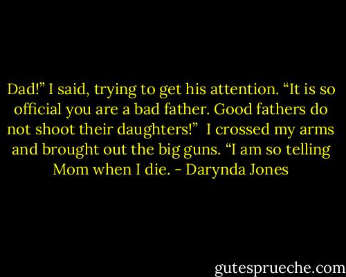 Dad!” I said, trying to get his attention. “It is so official you are a bad father. Good fathers do not shoot their daughters!”<br /> I crossed my arms and brought out the big guns. “I am so telling Mom when I die. - Darynda Jones