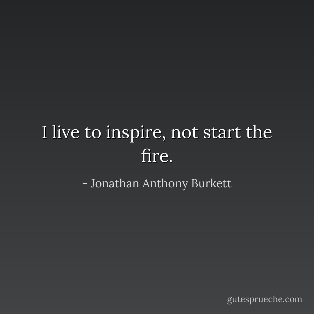 I live to inspire, not start the fire. - Jonathan Anthony Burkett