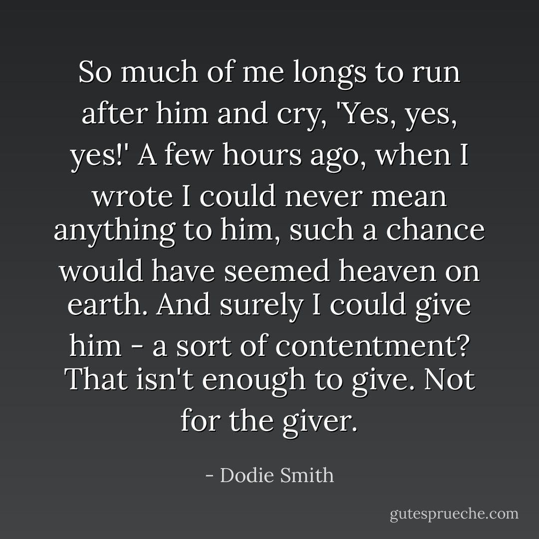 So much of me longs to run after him and cry, 'Yes, yes, yes!' A few hours ago, when I wrote I could never mean anything to him, such a chance would have seemed heaven on earth. And surely I could give him - a sort of contentment?<br />That isn't enough to give. Not for the giver. - Dodie Smith