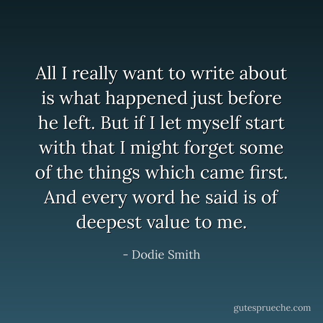 All I really want to write about is what happened just before he left. But if I let myself start with that I might forget some of the things which came first. And every word he said is of deepest value to me. - Dodie Smith