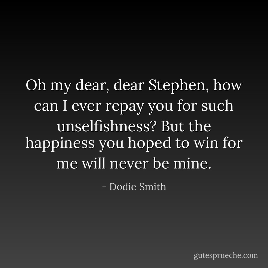 Oh my dear, dear Stephen, how can I ever repay you for such unselfishness? But the happiness you hoped to win for me will never be mine. - Dodie Smith