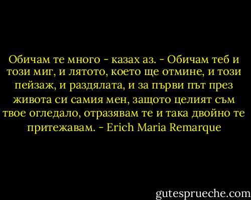 Обичам те много - казах аз. - Обичам теб и този миг, и лятото, което ще отмине, и този пейзаж, и раздялата, и за първи път през живота си самия мен, защото целият съм твое огледало, отразявам те и така двойно те притежавам. - Erich Maria Remarque