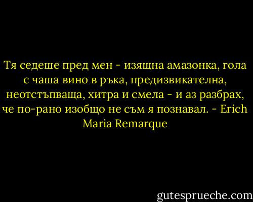 Тя седеше пред мен - изящна амазонка, гола с чаша вино в ръка, предизвикателна, неотстъпваща, хитра и смела - и аз разбрах, че по-рано изобщо не съм я познавал. - Erich Maria Remarque