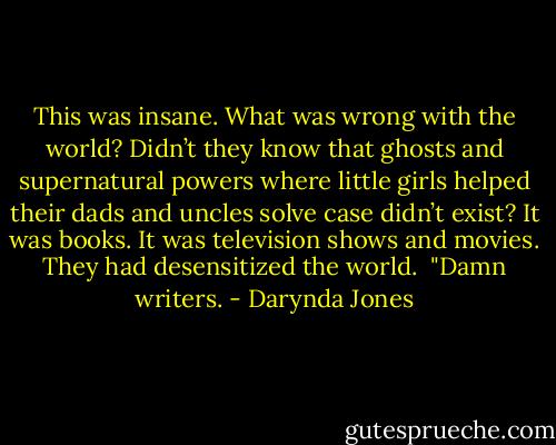 This was insane. What was wrong with the world? Didn’t they know that ghosts and supernatural powers where little girls helped their dads and uncles solve case didn’t exist?<br />It was books. It was television shows and movies. They had desensitized the world. <br />"Damn writers. - Darynda Jones