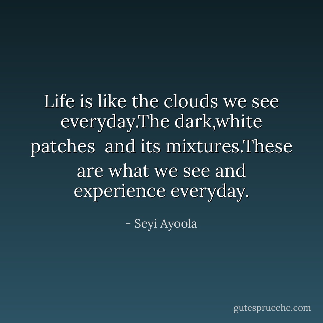 Life is like the clouds we see everyday.The dark,white patches<br /> and its mixtures.These are what we see and experience everyday. - Seyi Ayoola