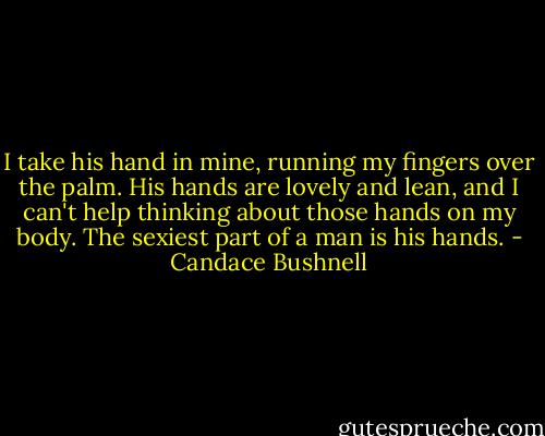 I take his hand in mine, running my fingers over the palm. His hands are lovely and lean, and I can't help thinking about those hands on my body. The sexiest part of a man is his hands. - Candace Bushnell