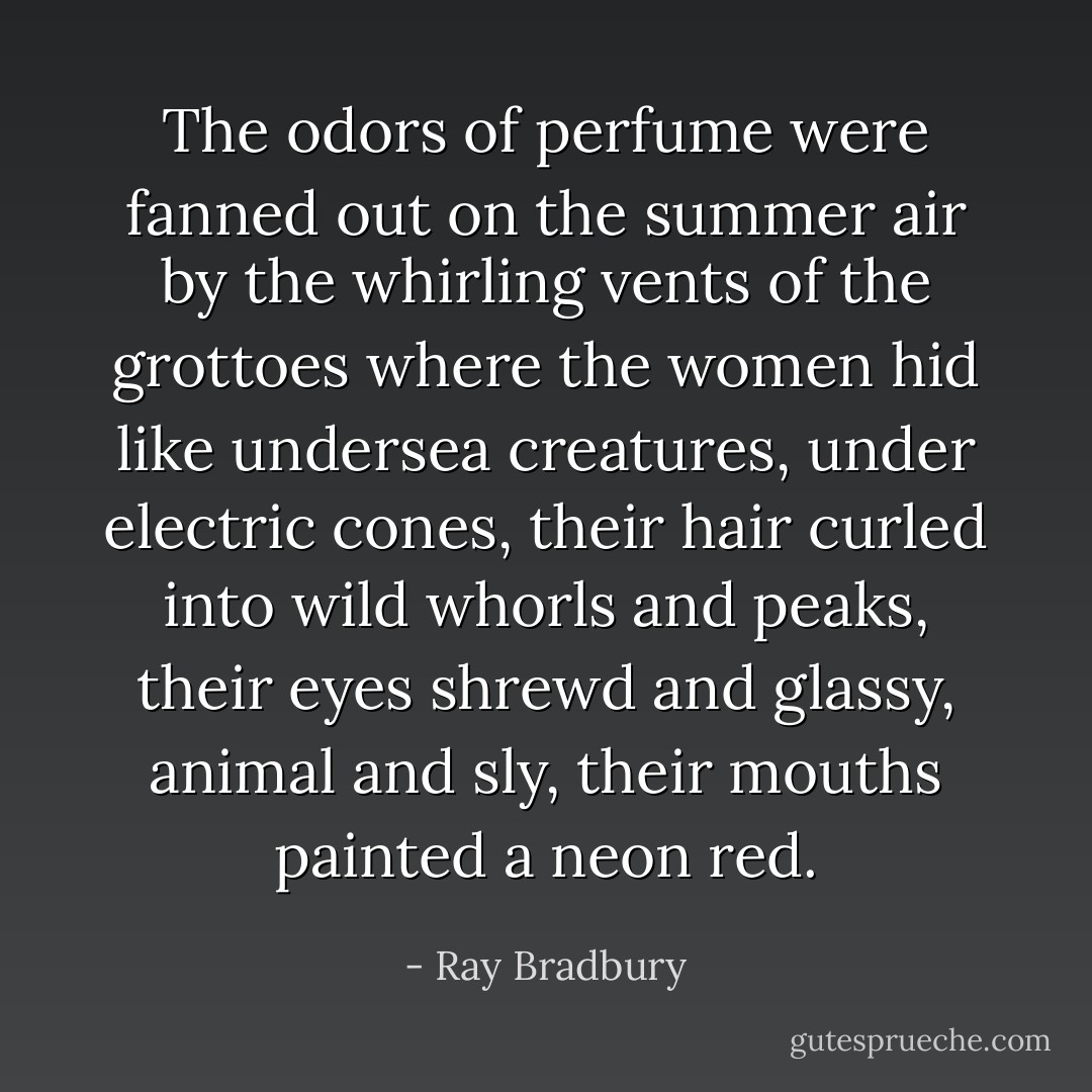The odors of perfume were fanned out on the summer air by the whirling vents of the grottoes where the women hid like undersea creatures, under electric cones, their hair curled into wild whorls and peaks, their eyes shrewd and glassy, animal and sly, their mouths painted a neon red. - Ray Bradbury