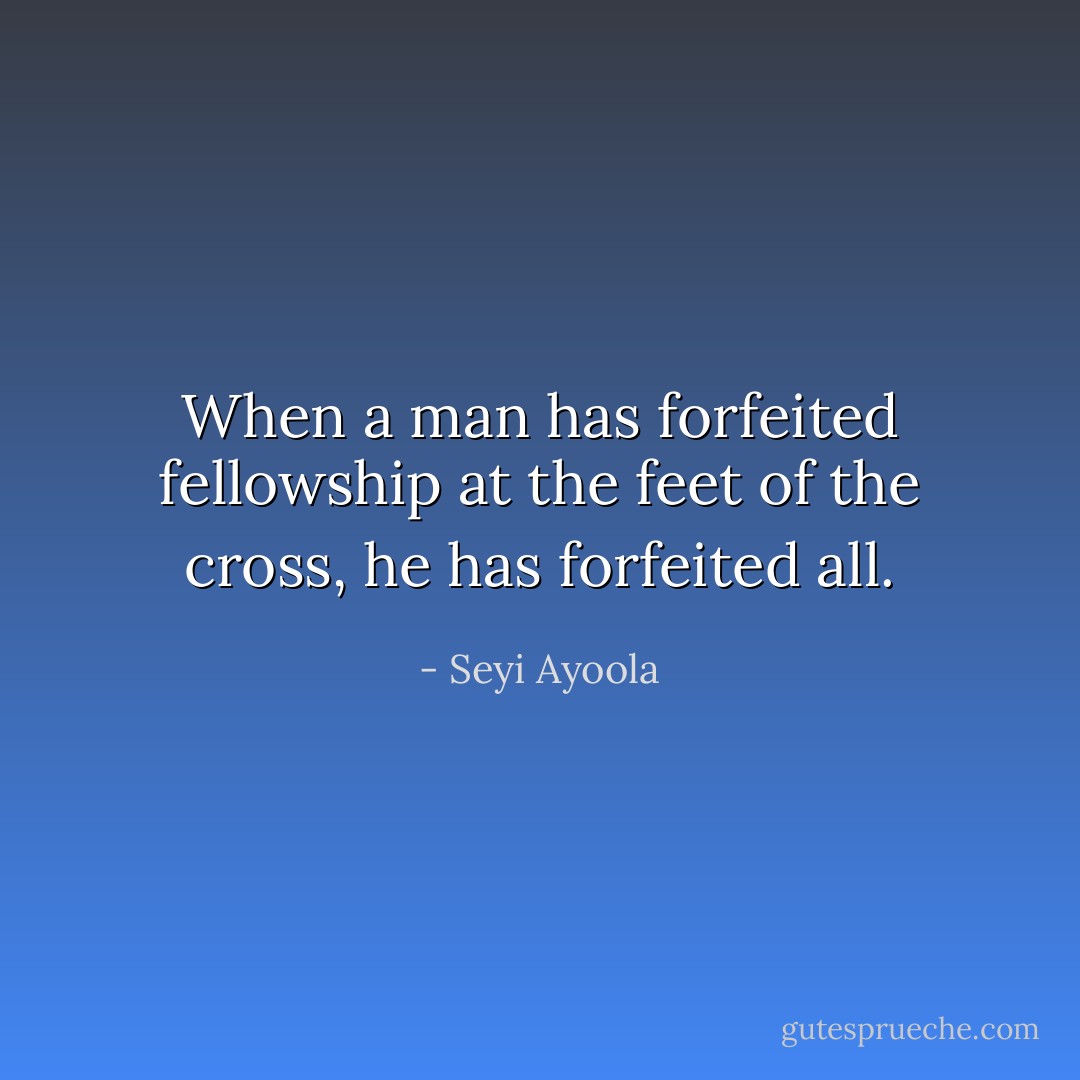 When a man has forfeited fellowship at the feet of the cross, he has forfeited all. - Seyi Ayoola