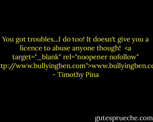 You got troubles...I do too! It doesn't give you a licence to abuse anyone though! <br /><a target="_blank" rel="noopener nofollow" href="http://www.bullyingben.com">www.bullyingben.com</a> - Timothy Pina