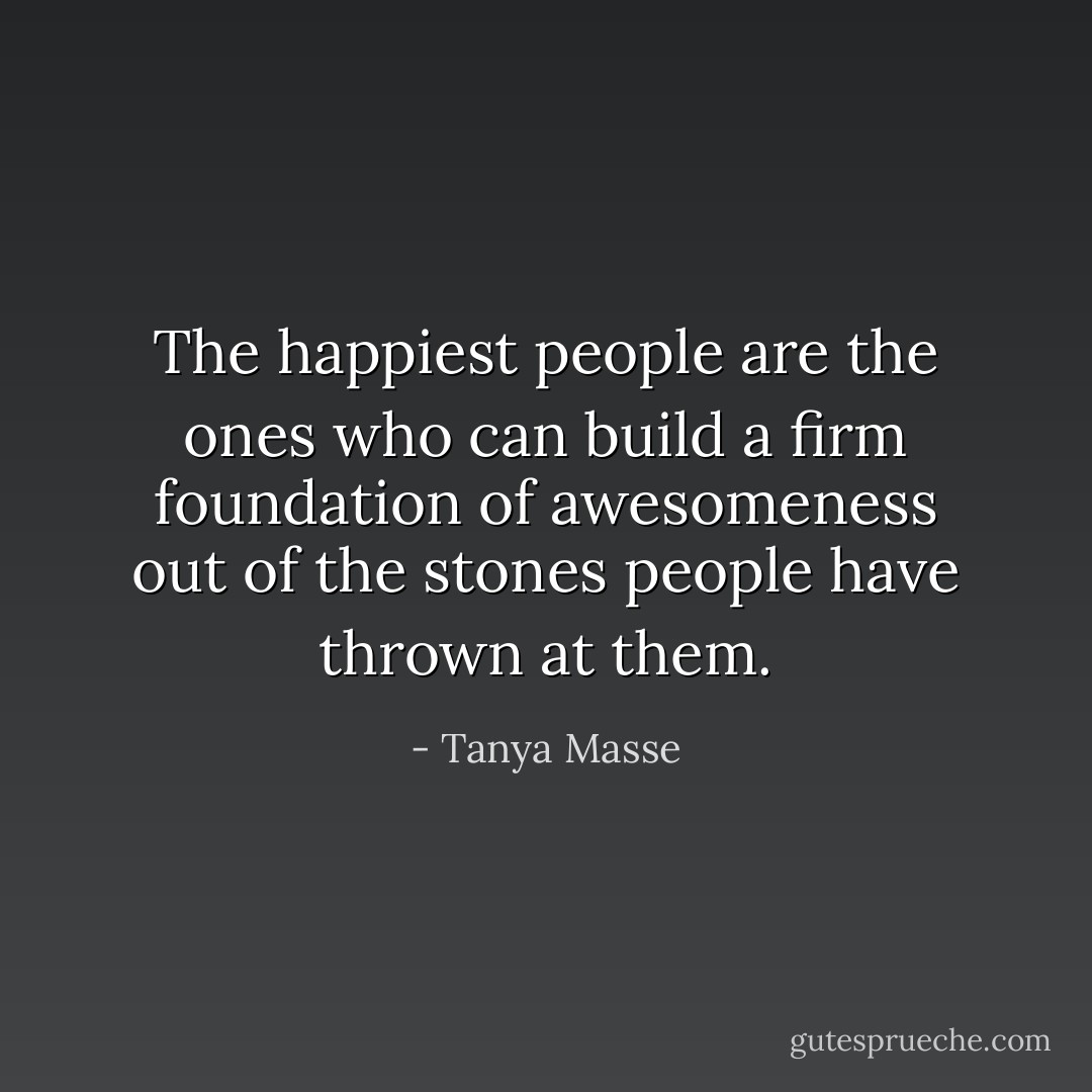 The happiest people are the ones who can build a firm foundation of awesomeness out of the stones people have thrown at them. - Tanya Masse