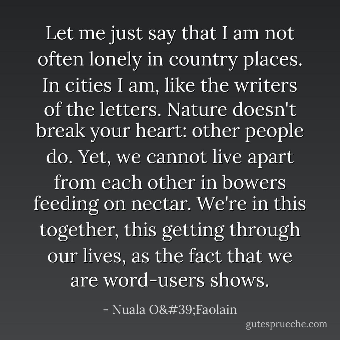Let me just say that I am not often lonely in country places. In cities I am, like the writers of the letters. Nature doesn't break your heart: other people do. Yet, we cannot live apart from each other in bowers feeding on nectar. We're in this together, this getting through our lives, as the fact that we are word-users shows. - Nuala O'Faolain