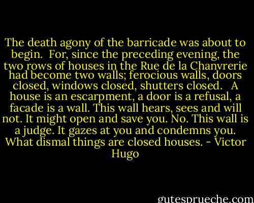 The death agony of the barricade was about to begin.<br /><br />For, since the preceding evening, the two rows of houses in the Rue de la Chanvrerie had become two walls; ferocious walls, doors closed, windows closed, shutters closed. <br /><br />A house is an escarpment, a door is a refusal, a facade is a wall. This wall hears, sees and will not. It might open and save you. No. This wall is a judge. It gazes at you and condemns you. What dismal things are closed houses. - Victor Hugo
