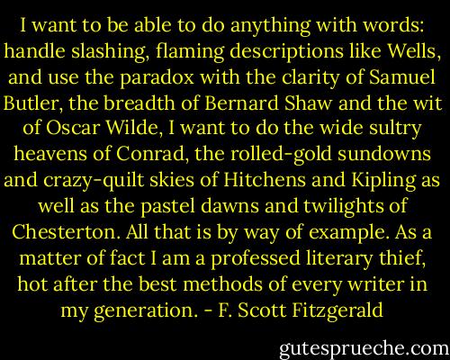 I want to be able to do anything with words: handle slashing, flaming descriptions like Wells, and use the paradox with the clarity of Samuel Butler, the breadth of Bernard Shaw and the wit of Oscar Wilde, I want to do the wide sultry heavens of Conrad, the rolled-gold sundowns and crazy-quilt skies of Hitchens and Kipling as well as the pastel dawns and twilights of Chesterton. All that is by way of example. As a matter of fact I am a professed literary thief, hot after the best methods of every writer in my generation. - F. Scott Fitzgerald
