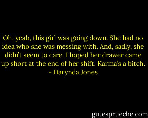 Oh, yeah, this girl was going down. She had no idea who she was messing with. And, sadly, she didn’t seem to care.<br />I hoped her drawer came up short at the end of her shift. Karma’s a bitch. - Darynda Jones