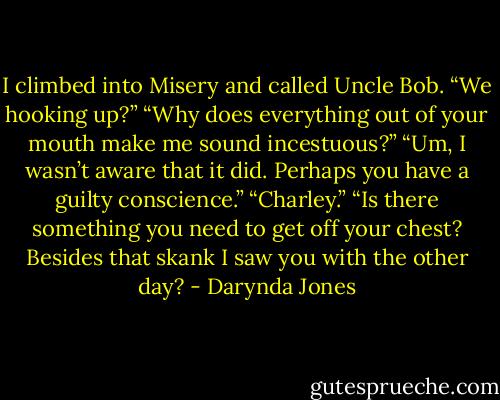 I climbed into Misery and called Uncle Bob. “We hooking up?”<br />“Why does everything out of your mouth make me sound incestuous?”<br />“Um, I wasn’t aware that it did. Perhaps you have a guilty conscience.”<br />“Charley.”<br />“Is there something you need to get off your chest? Besides that skank I saw you with the other day? - Darynda Jones