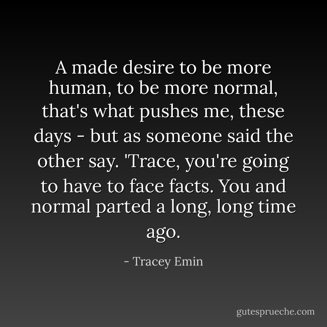 A made desire to be more human, to be more normal, that's what pushes me, these days - but as someone said the other say. 'Trace, you're going to have to face facts. You and normal parted a long, long time ago. - Tracey Emin
