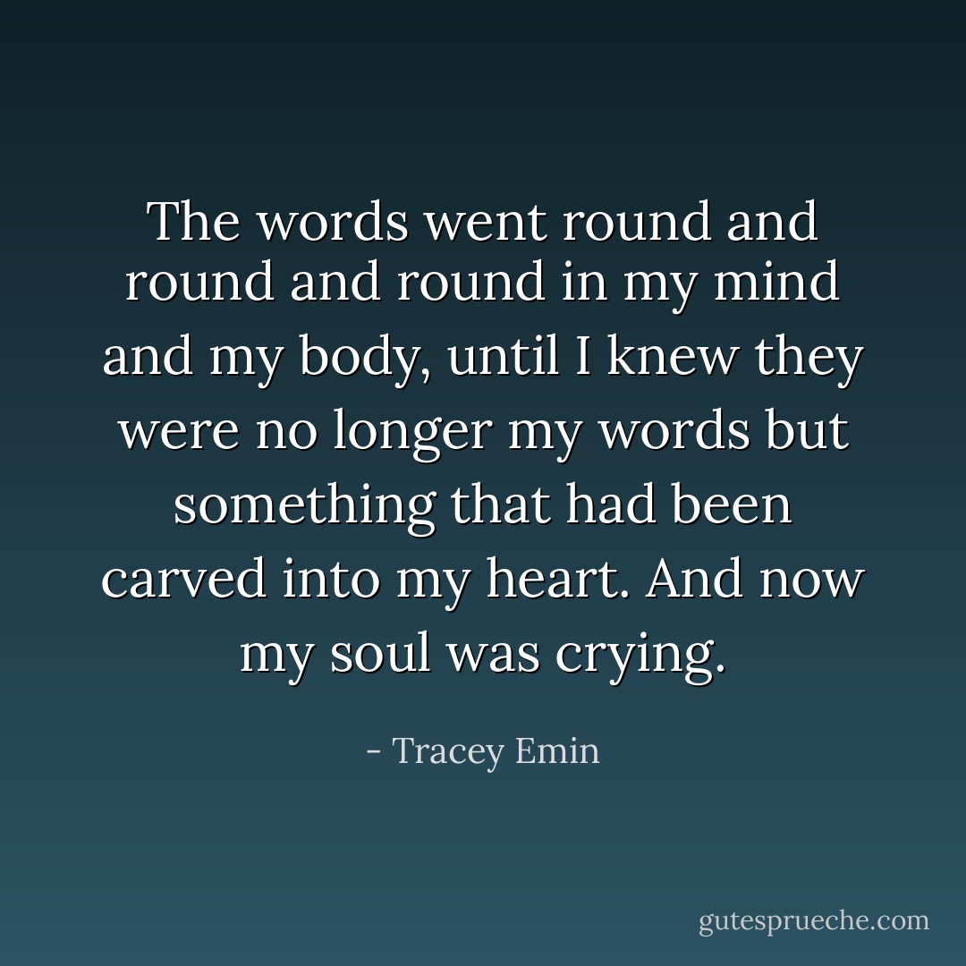 The words went round and round and round in my mind and my body, until I knew they were no longer my words but something that had been carved into my heart.<br />And now my soul was crying. - Tracey Emin