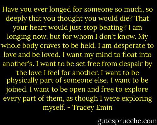 Have you ever longed for someone so much, so deeply that you thought you would die? That your heart would just stop beating? I am longing now, but for whom I don't know. My whole body craves to be held. I am desperate to love and be loved. I want my mind to float into another's. I want to be set free from despair by the love I feel for another. I want to be physically part of someone else. I want to be joined. I want to be open and free to explore every part of them, as though I were exploring myself. - Tracey Emin