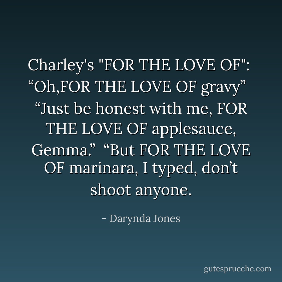 Charley's "FOR THE LOVE OF":<br /><br />“Oh,FOR THE LOVE OF gravy”<br /><br /> “Just be honest with me, FOR THE LOVE OF applesauce, Gemma.”<br /><br />“But FOR THE LOVE OF marinara, I typed, don’t shoot anyone. - Darynda Jones