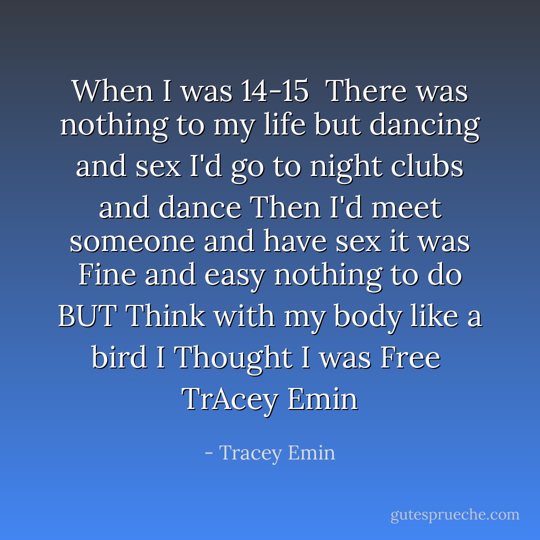 When I was 14-15 <br />There was nothing to my life<br />but dancing and sex<br />I'd go to night clubs and dance<br />Then I'd meet someone and have sex<br />it was Fine and easy<br />nothing to do<br />BUT Think with my body<br />like a bird<br />I Thought I was Free<br /><br />TrAcey Emin - Tracey Emin