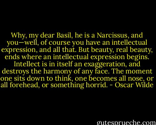 Why, my dear Basil, he is a Narcissus, and you—well, of course you have an intellectual expression, and all that. But beauty, real beauty, ends where an intellectual expression begins. Intellect is in itself an exaggeration, and destroys the harmony of any face. The moment one sits down to think, one becomes all nose, or all forehead, or something horrid. - Oscar Wilde