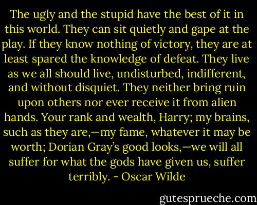 The ugly and the stupid have the best of it in this world. They can sit quietly and gape at the play. If they know nothing of victory, they are at least spared the knowledge of defeat. They live as we all should live, undisturbed, indifferent, and without disquiet. They neither bring ruin upon others nor ever receive it from alien hands. Your rank and wealth, Harry; my brains, such as they are,—my fame, whatever it may be worth; Dorian Gray’s good looks,—we will all suffer for what the gods have given us, suffer terribly. - Oscar Wilde