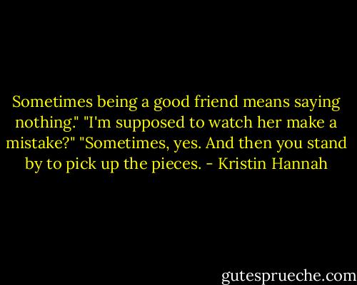 Sometimes being a good friend means saying nothing."<br />"I'm supposed to watch her make a mistake?"<br />"Sometimes, yes. And then you stand by to pick up the pieces. - Kristin Hannah