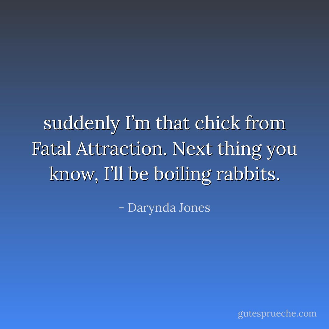 suddenly I’m that chick from Fatal Attraction. Next thing you know, I’ll be boiling rabbits. - Darynda Jones