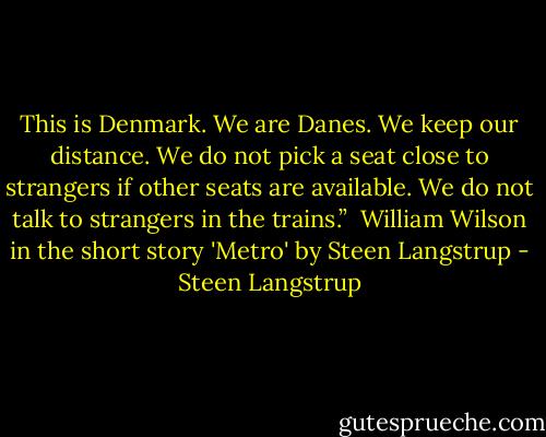 This is Denmark. We are Danes. We keep our distance. We do not pick a seat close to strangers if other seats are available. We do not talk to strangers in the trains.”<br /><br />William Wilson in the short story 'Metro' by Steen Langstrup - Steen Langstrup