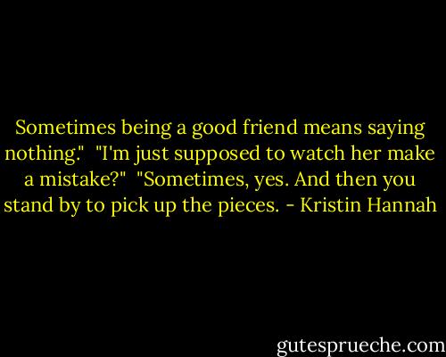 Sometimes being a good friend means saying nothing."<br /><br />"I'm just supposed to watch her make a mistake?"<br /><br />"Sometimes, yes. And then you stand by to pick up the pieces. - Kristin Hannah