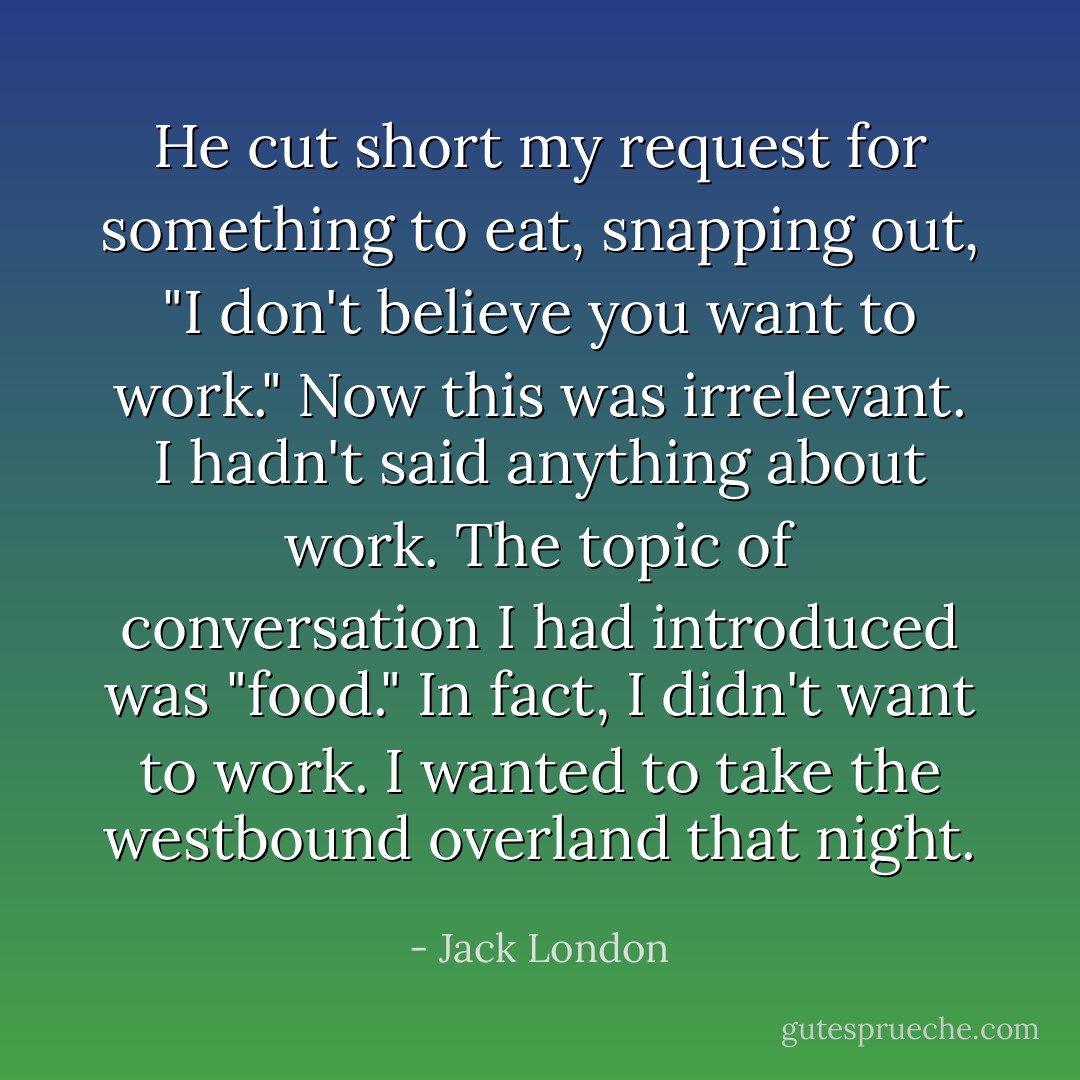 He cut short my request for something to eat, snapping out, "I don't believe you want to work."<br />Now this was irrelevant. I hadn't said anything about work. The topic of conversation I had introduced was "food." In fact, I didn't want to work. I wanted to take the westbound overland that night. - Jack London