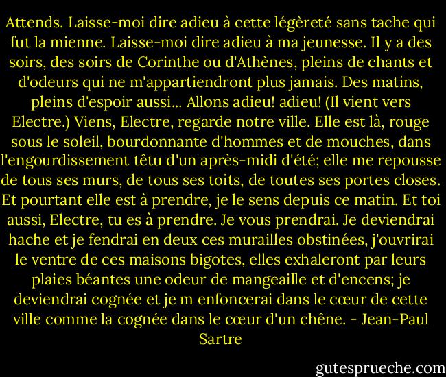 Attends. Laisse-moi dire adieu à cette légèreté sans tache qui fut la mienne. Laisse-moi dire adieu à ma jeunesse. Il y a des soirs, des soirs de Corinthe ou d'Athènes, pleins de chants et d'odeurs qui ne m'appartiendront plus jamais. Des matins, pleins d'espoir aussi... Allons adieu! adieu! (Il vient vers Electre.) Viens, Electre, regarde notre ville. Elle est là, rouge sous le soleil, bourdonnante d'hommes et de mouches, dans l'engourdissement têtu d'un après-midi d'été; elle me repousse de tous ses murs, de tous ses toits, de toutes ses portes closes. Et pourtant elle est à prendre, je le sens depuis ce matin. Et toi aussi, Electre, tu es à prendre. Je vous prendrai. Je deviendrai hache et je fendrai en deux ces murailles obstinées, j'ouvrirai le ventre de ces maisons bigotes, elles exhaleront par leurs plaies béantes une odeur de mangeaille et d'encens; je deviendrai cognée et je m enfoncerai dans le cœur de cette ville comme la cognée dans le cœur d'un chêne. - Jean-Paul Sartre