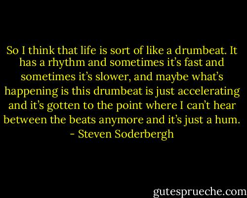 So I think that life is sort of like a drumbeat. It has a rhythm and sometimes it’s fast and sometimes it’s slower, and maybe what’s happening is this drumbeat is just accelerating and it’s gotten to the point where I can’t hear between the beats anymore and it’s just a hum. - Steven Soderbergh