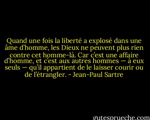 Quand une fois la liberté a explosé dans une âme d’homme, les Dieux ne peuvent plus rien contre cet homme-là. Car c’est une affaire d’homme, et c’est aux autres hommes — à eux seuls — qu’il appartient de le laisser courir ou de l’étrangler. - Jean-Paul Sartre