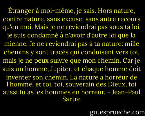 Étranger à moi-même, je sais. Hors nature, contre nature, sans excuse, sans autre recours qu'en moi. Mais je ne reviendrai pas sous ta loi: je suis condamné à n'avoir d'autre loi que la mienne. Je ne reviendrai pas à ta nature: mille chemins y sont tracés qui conduisent vers toi, mais je ne peux suivre que mon chemin. Car je suis un homme, Jupiter, et chaque homme doit inventer son chemin. La nature a horreur de l'homme, et toi, toi, souverain des Dieux, toi aussi tu as les hommes en horreur. - Jean-Paul Sartre